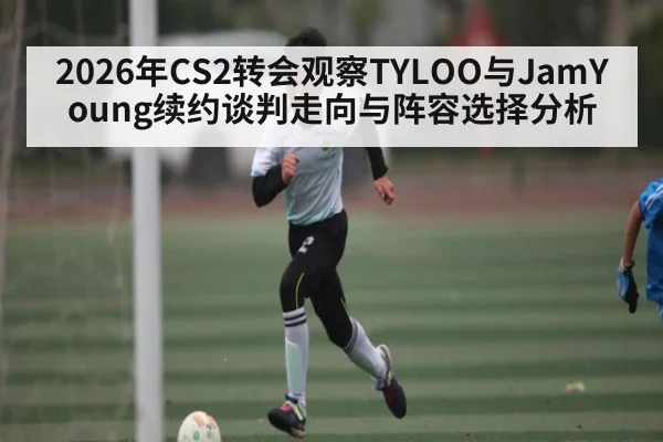 2026年CS2转会观察TYLOO与JamYoung续约谈判走向与阵容选择分析 | kaiyun