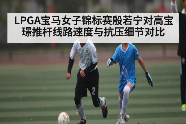LPGA宝马女子锦标赛殷若宁对高宝璟推杆线路速度与抗压细节对比